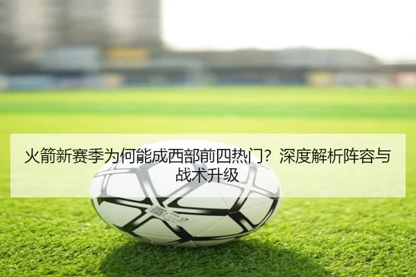 火箭新赛季为何能成西部前四热门？深度解析阵容与战术升级