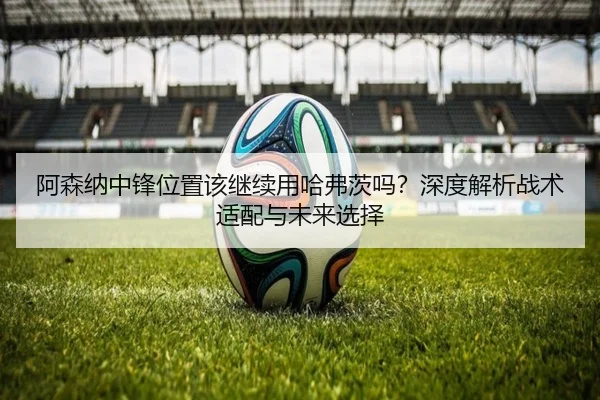 阿森纳中锋位置该继续用哈弗茨吗？深度解析战术适配与未来选择