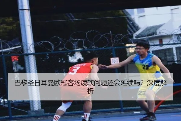 巴黎圣日耳曼欧冠客场疲软问题还会延续吗？深度解析