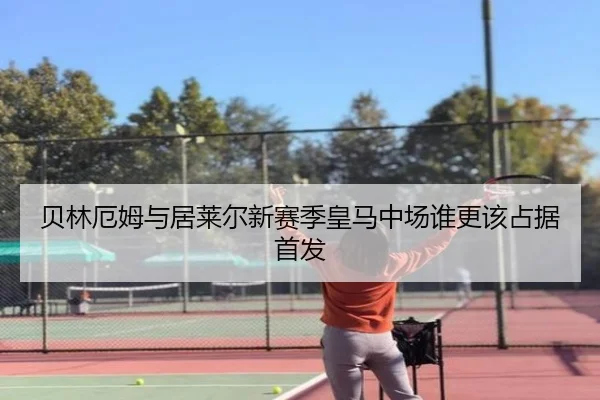 贝林厄姆与居莱尔新赛季皇马中场谁更该占据首发