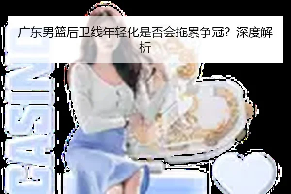 广东男篮后卫线年轻化是否会拖累争冠？深度解析