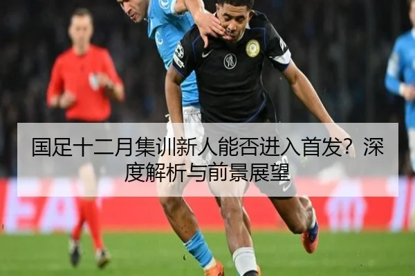 国足十二月集训新人能否进入首发？深度解析与前景展望